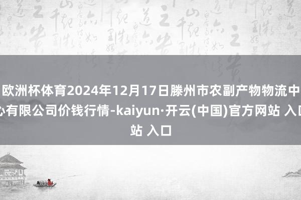 欧洲杯体育2024年12月17日滕州市农副产物物流中心有限公司价钱行情-kaiyun·开云(中国)官方网站 入口
