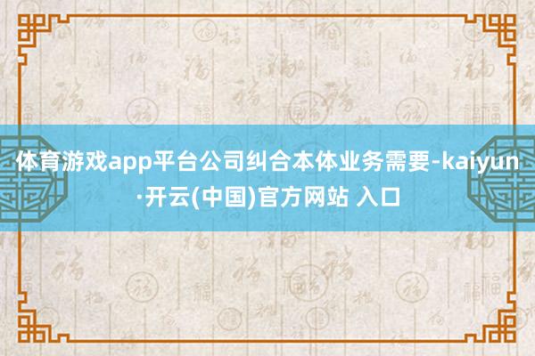 体育游戏app平台公司纠合本体业务需要-kaiyun·开云(中国)官方网站 入口