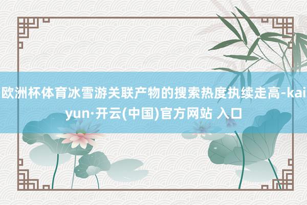 欧洲杯体育冰雪游关联产物的搜索热度执续走高-kaiyun·开云(中国)官方网站 入口