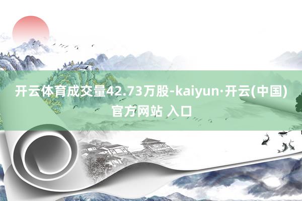 开云体育成交量42.73万股-kaiyun·开云(中国)官方网站 入口