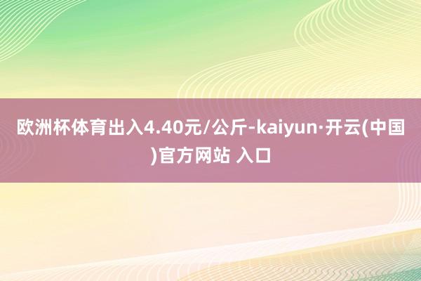 欧洲杯体育出入4.40元/公斤-kaiyun·开云(中国)官方网站 入口