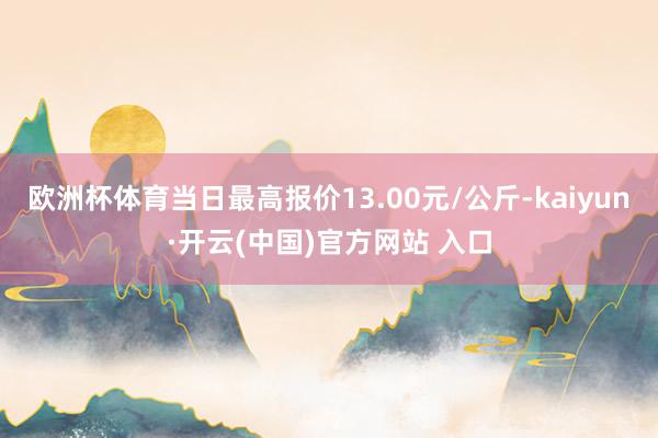 欧洲杯体育当日最高报价13.00元/公斤-kaiyun·开云(中国)官方网站 入口