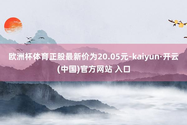 欧洲杯体育正股最新价为20.05元-kaiyun·开云(中国)官方网站 入口