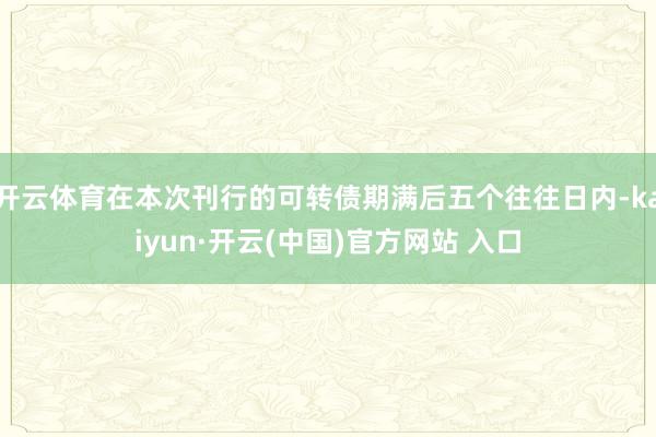 开云体育在本次刊行的可转债期满后五个往往日内-kaiyun·开云(中国)官方网站 入口