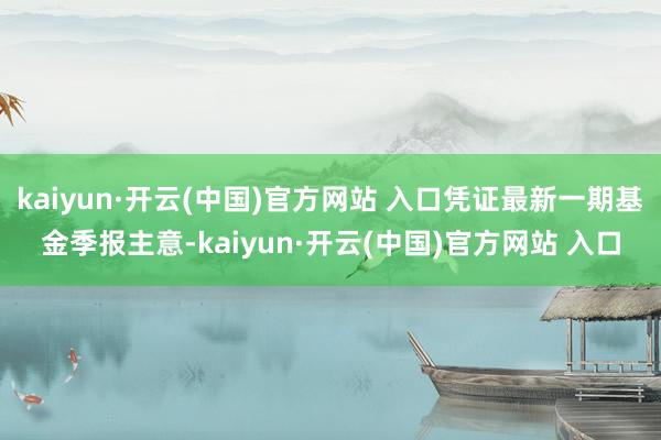 kaiyun·开云(中国)官方网站 入口凭证最新一期基金季报主意-kaiyun·开云(中国)官方网站 入口