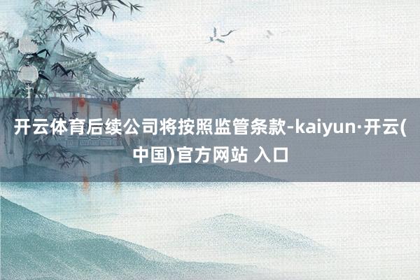 开云体育后续公司将按照监管条款-kaiyun·开云(中国)官方网站 入口