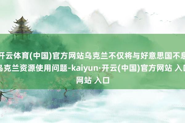 开云体育(中国)官方网站乌克兰不仅将与好意思国不息乌克兰资源使用问题-kaiyun·开云(中国)官方网站 入口