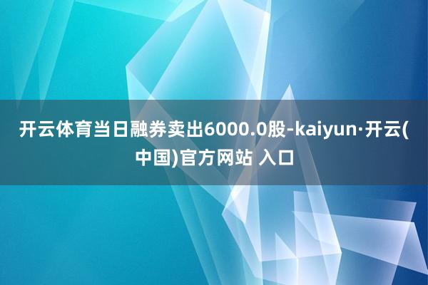 开云体育当日融券卖出6000.0股-kaiyun·开云(中国)官方网站 入口