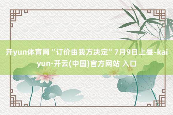 开yun体育网“订价由我方决定”7月9日上昼-kaiyun·开云(中国)官方网站 入口