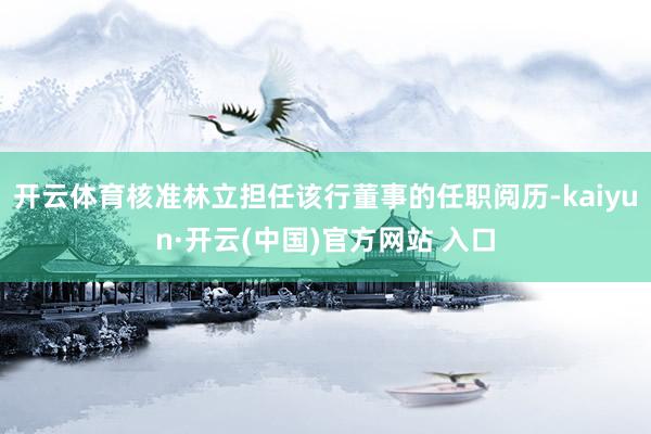 开云体育核准林立担任该行董事的任职阅历-kaiyun·开云(中国)官方网站 入口