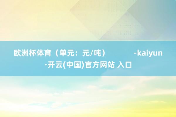 欧洲杯体育（单元：元/吨）            -kaiyun·开云(中国)官方网站 入口