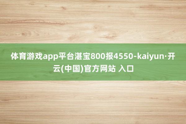 体育游戏app平台湛宝800报4550-kaiyun·开云(中国)官方网站 入口