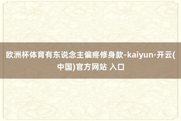 欧洲杯体育有东说念主偏疼修身款-kaiyun·开云(中国)官方网站 入口