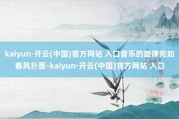 kaiyun·开云(中国)官方网站 入口音乐的旋律宛如春风扑面-kaiyun·开云(中国)官方网站 入口