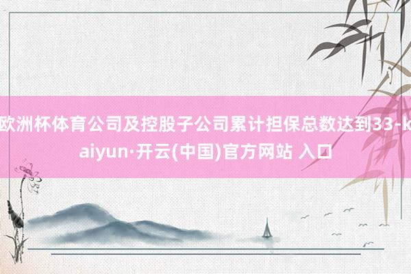 欧洲杯体育公司及控股子公司累计担保总数达到33-kaiyun·开云(中国)官方网站 入口