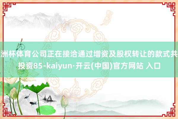欧洲杯体育公司正在接洽通过增资及股权转让的款式共计投资85-kaiyun·开云(中国)官方网站 入口