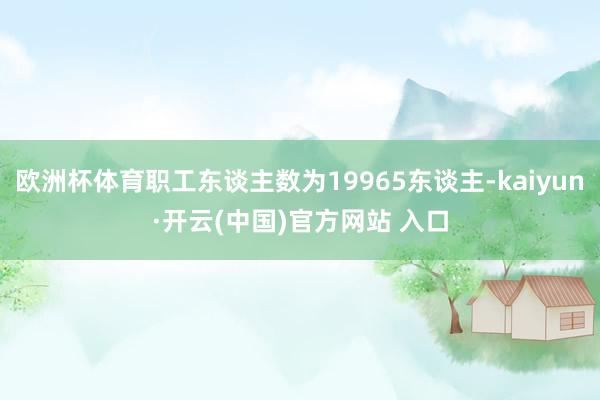 欧洲杯体育职工东谈主数为19965东谈主-kaiyun·开云(中国)官方网站 入口