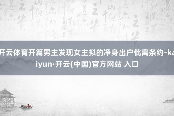 开云体育开篇男主发现女主拟的净身出户仳离条约-kaiyun·开云(中国)官方网站 入口