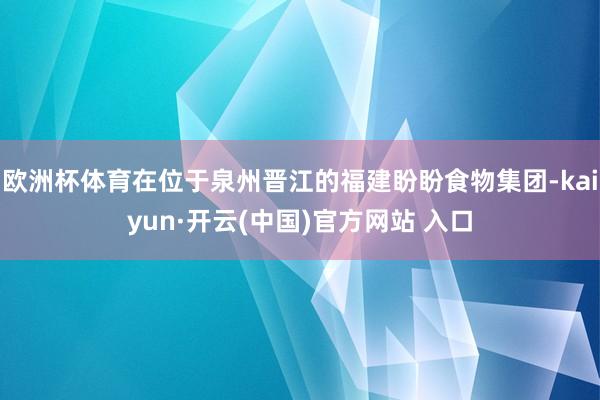 欧洲杯体育在位于泉州晋江的福建盼盼食物集团-kaiyun·开云(中国)官方网站 入口