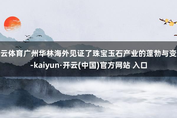 开云体育广州华林海外见证了珠宝玉石产业的蓬勃与变迁-kaiyun·开云(中国)官方网站 入口