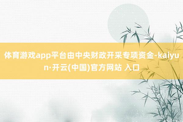 体育游戏app平台由中央财政开采专项资金-kaiyun·开云(中国)官方网站 入口