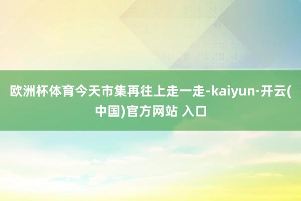 欧洲杯体育今天市集再往上走一走-kaiyun·开云(中国)官方网站 入口