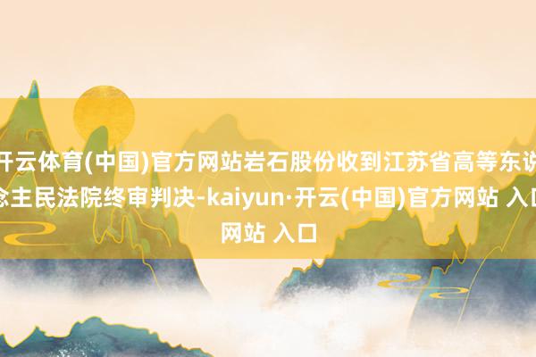 开云体育(中国)官方网站岩石股份收到江苏省高等东说念主民法院终审判决-kaiyun·开云(中国)官方网站 入口