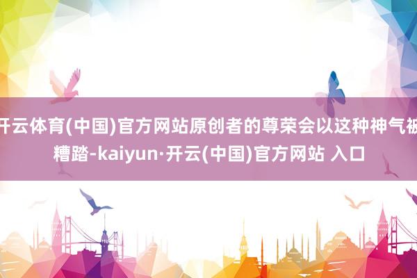 开云体育(中国)官方网站原创者的尊荣会以这种神气被糟踏-kaiyun·开云(中国)官方网站 入口