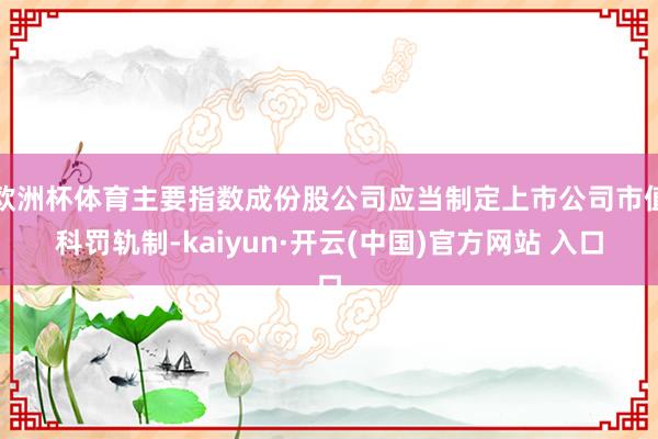 欧洲杯体育主要指数成份股公司应当制定上市公司市值科罚轨制-kaiyun·开云(中国)官方网站 入口