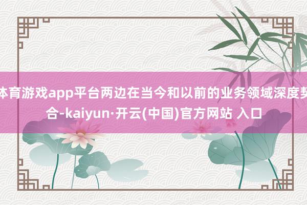 体育游戏app平台两边在当今和以前的业务领域深度契合-kaiyun·开云(中国)官方网站 入口