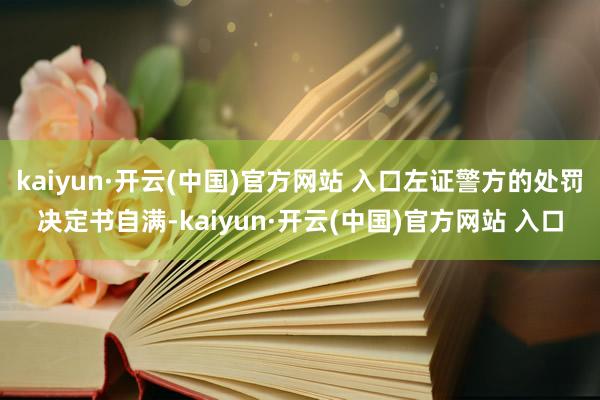 kaiyun·开云(中国)官方网站 入口左证警方的处罚决定书自满-kaiyun·开云(中国)官方网站 入口