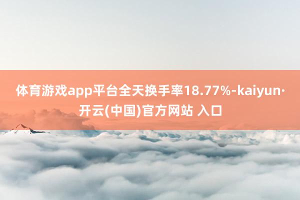 体育游戏app平台全天换手率18.77%-kaiyun·开云(中国)官方网站 入口