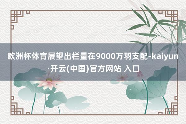 欧洲杯体育展望出栏量在9000万羽支配-kaiyun·开云(中国)官方网站 入口
