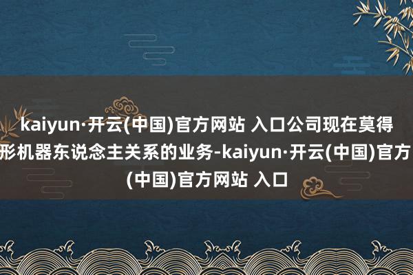 kaiyun·开云(中国)官方网站 入口公司现在莫得东说念主形机器东说念主关系的业务-kaiyun·开云(中国)官方网站 入口