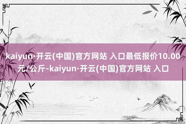kaiyun·开云(中国)官方网站 入口最低报价10.00元/公斤-kaiyun·开云(中国)官方网站 入口