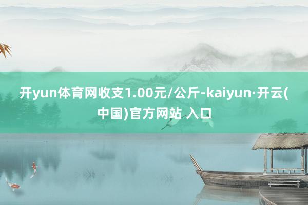 开yun体育网收支1.00元/公斤-kaiyun·开云(中国)官方网站 入口