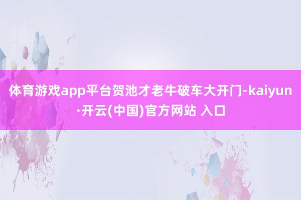 体育游戏app平台贺池才老牛破车大开门-kaiyun·开云(中国)官方网站 入口