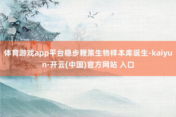 体育游戏app平台稳步鞭策生物样本库诞生-kaiyun·开云(中国)官方网站 入口