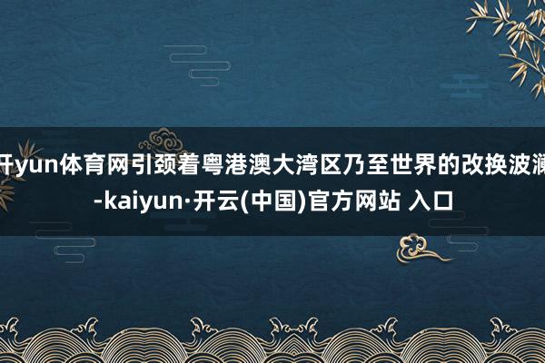 开yun体育网引颈着粤港澳大湾区乃至世界的改换波澜-kaiyun·开云(中国)官方网站 入口