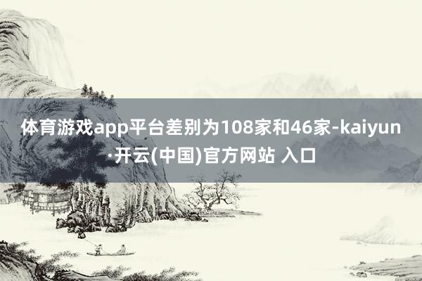 体育游戏app平台差别为108家和46家-kaiyun·开云(中国)官方网站 入口