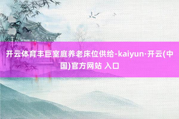 开云体育丰巨室庭养老床位供给-kaiyun·开云(中国)官方网站 入口