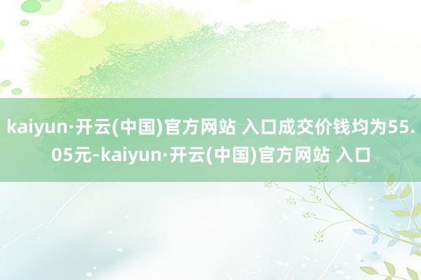 kaiyun·开云(中国)官方网站 入口成交价钱均为55.05元-kaiyun·开云(中国)官方网站 入口
