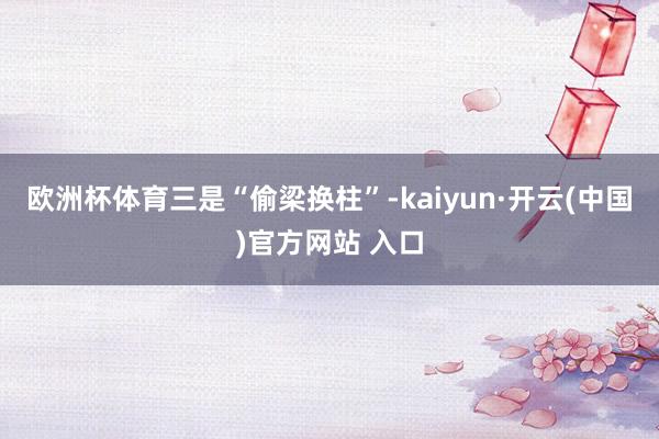 欧洲杯体育 三是“偷梁换柱”-kaiyun·开云(中国)官方网站 入口