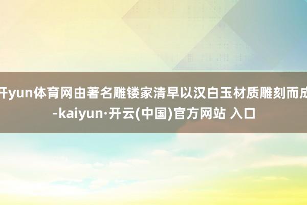 开yun体育网由著名雕镂家清早以汉白玉材质雕刻而成-kaiyun·开云(中国)官方网站 入口
