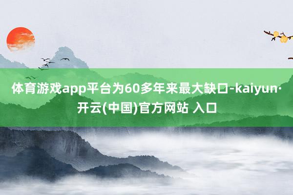 体育游戏app平台为60多年来最大缺口-kaiyun·开云(中国)官方网站 入口