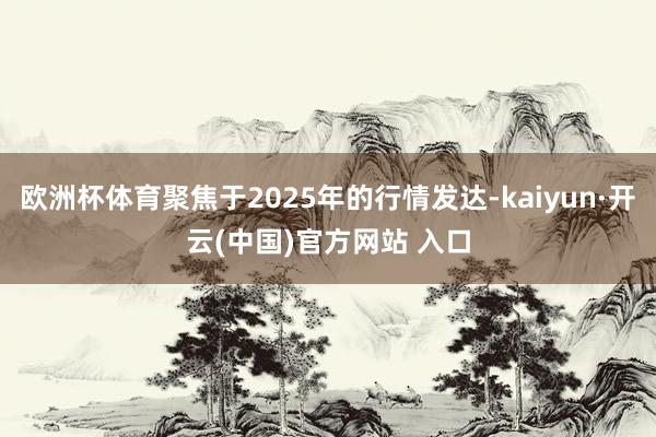 欧洲杯体育聚焦于2025年的行情发达-kaiyun·开云(中国)官方网站 入口