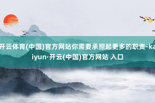 开云体育(中国)官方网站你需要承担起更多的职责-kaiyun·开云(中国)官方网站 入口