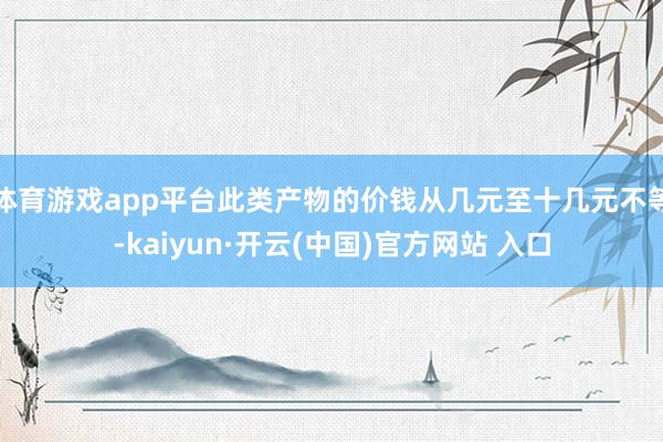 体育游戏app平台此类产物的价钱从几元至十几元不等-kaiyun·开云(中国)官方网站 入口