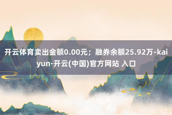 开云体育卖出金额0.00元;融券余额25.92万-kaiyun·开云(中国)官方网站 入口