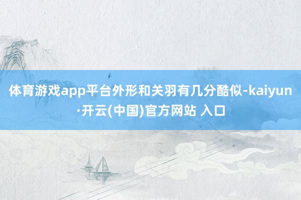 体育游戏app平台外形和关羽有几分酷似-kaiyun·开云(中国)官方网站 入口
